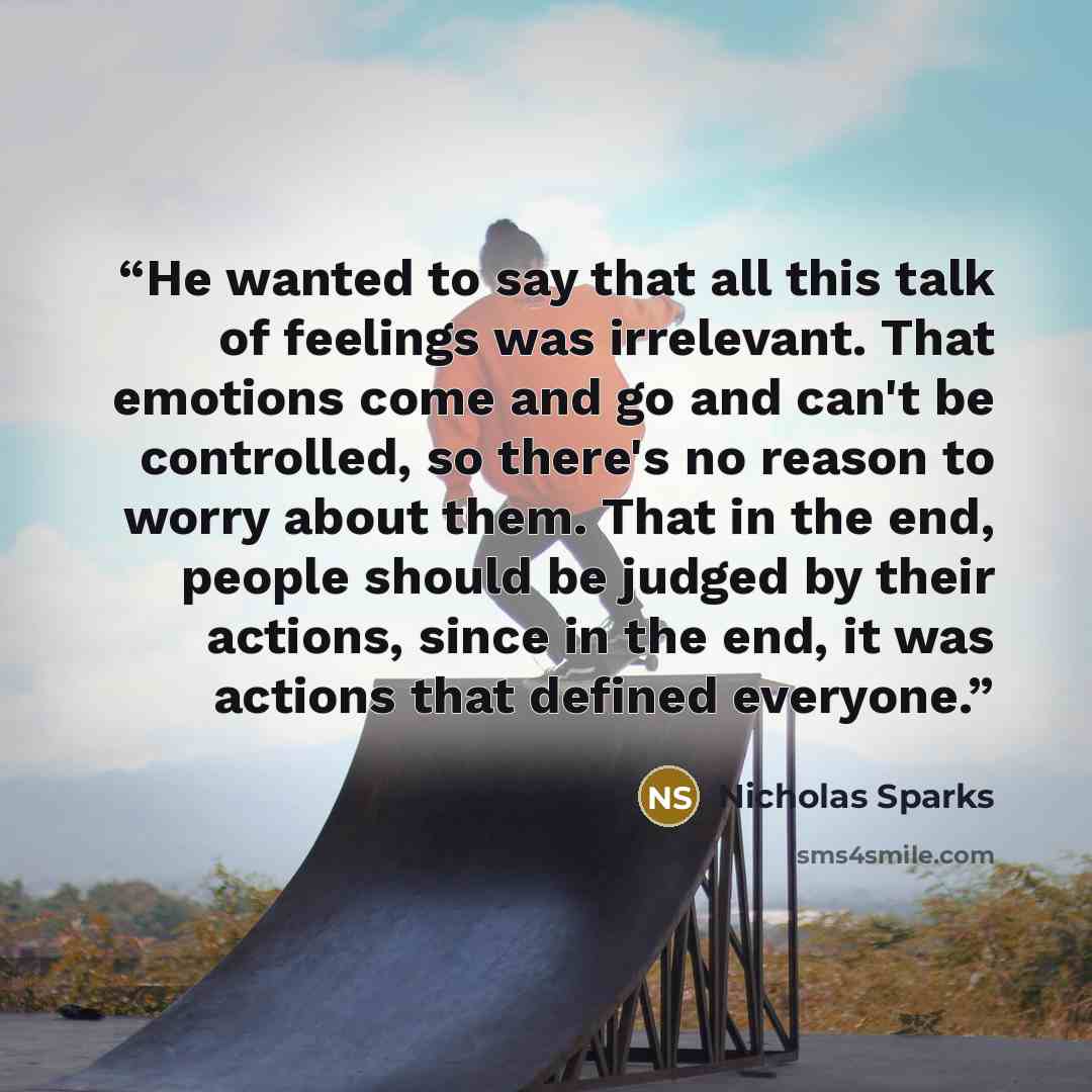“He wanted to say that all this talk of feelings was irrelevant. That emotions come and go and can't be controlled, so there's no reason to worry about them. That in the end, people should be judged by their actions, since in the end, it was actions that defined everyone.” quote by Nicholas Sparks