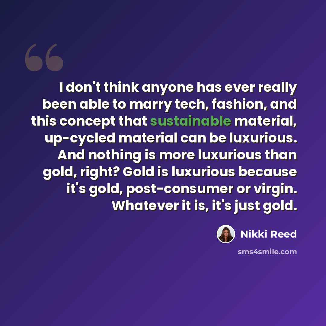 “I don't think anyone has ever really been able to marry tech, fashion, and this concept that sustainable material, up-cycled material can be luxurious. And nothing is more luxurious than gold, right? Gold is luxurious because it's gold, post-consumer or virgin. Whatever it is, it's just gold.” quote by Nikki Reed