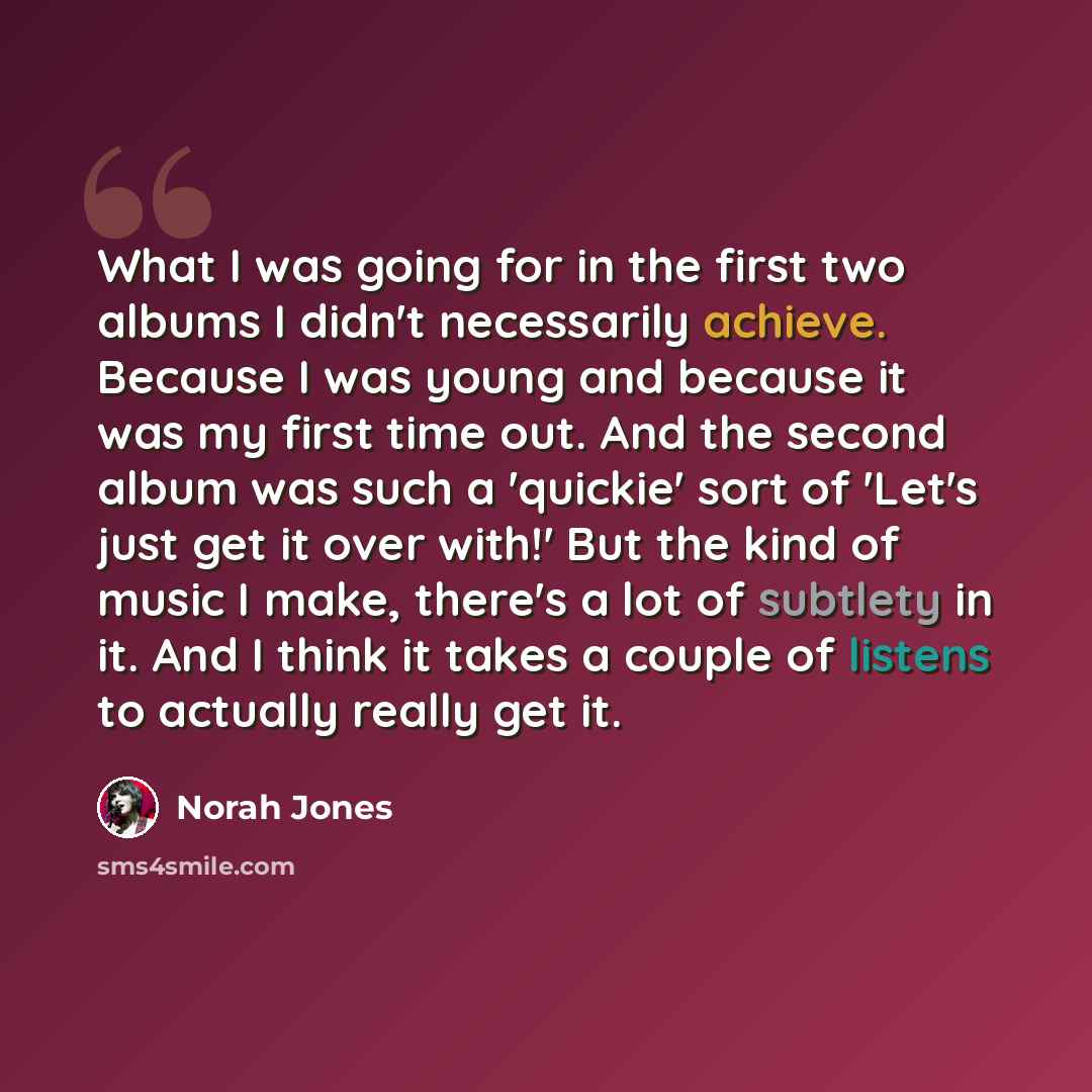 “What I was going for in the first two albums I didn't necessarily achieve. Because I was young and because it was my first time out. And the second album was such a 'quickie' sort of 'Let's just get it over with!' But the kind of music I make, there's a lot of subtlety in it. And I think it takes…” quote by Norah Jones