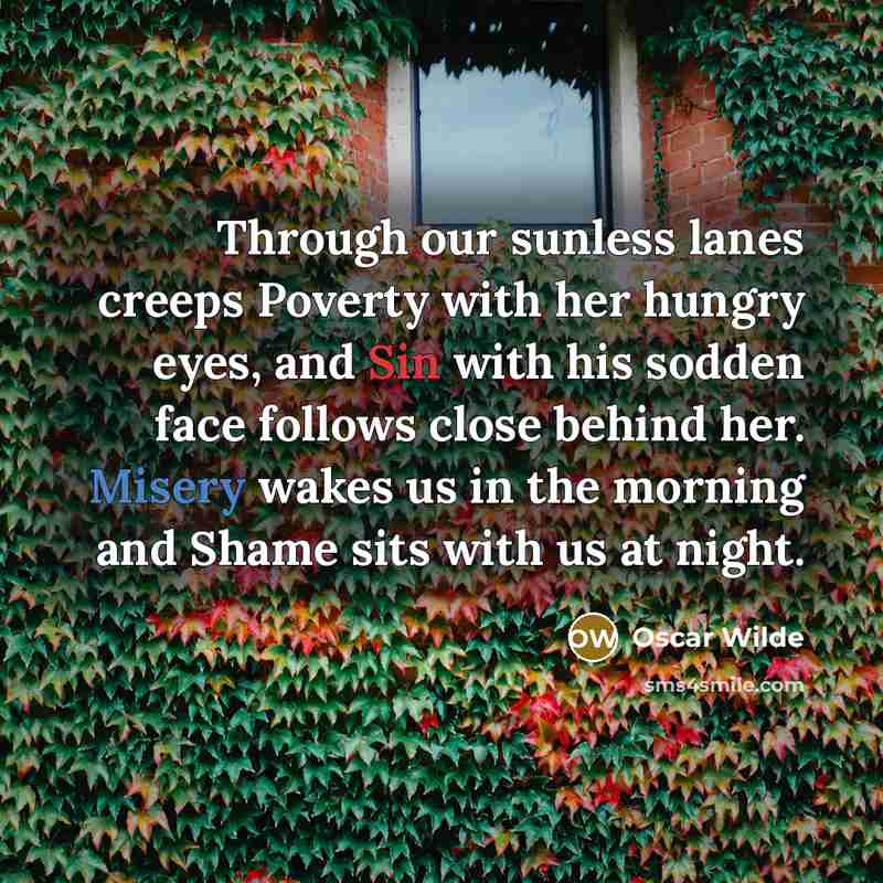 “Through our sunless lanes creeps Poverty with her hungry eyes, and Sin with his sodden face follows close behind her. Misery wakes us in the morning and Shame sits with us at night.” quote by Oscar Wilde