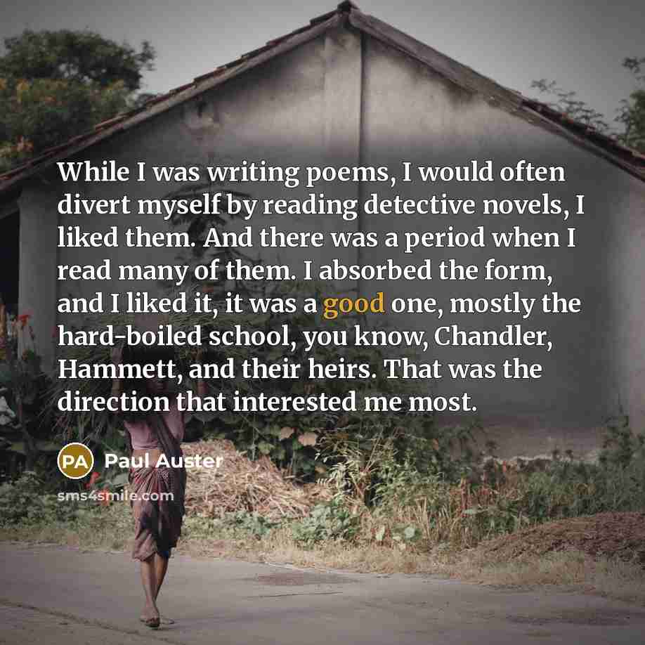 “While I was writing poems, I would often divert myself by reading detective novels, I liked them. And there was a period when I read many of them. I absorbed the form, and I liked it, it was a good one, mostly the hard-boiled school, you know, Chandler, Hammett, and their heirs. That was the…” quote by Paul Auster