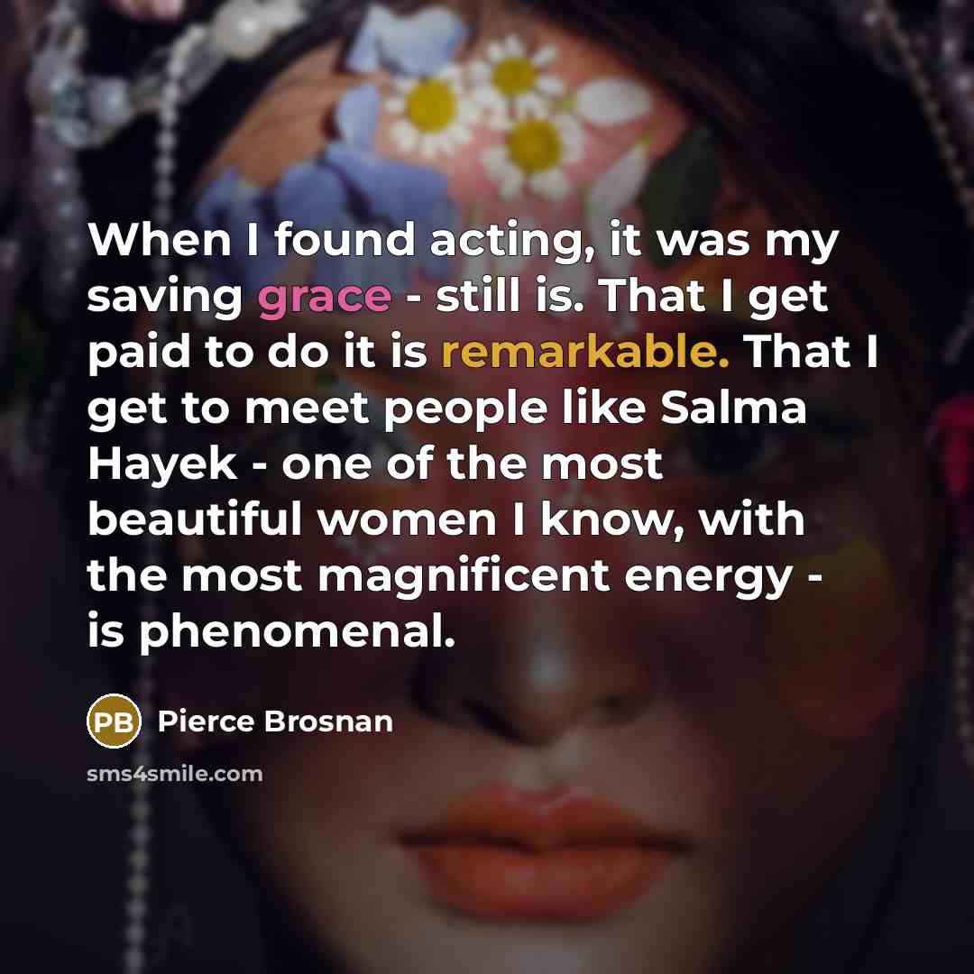 “When I found acting, it was my saving grace - still is. That I get paid to do it is remarkable. That I get to meet people like Salma Hayek - one of the most beautiful women I know, with the most magnificent energy - is phenomenal.” quote by Pierce Brosnan