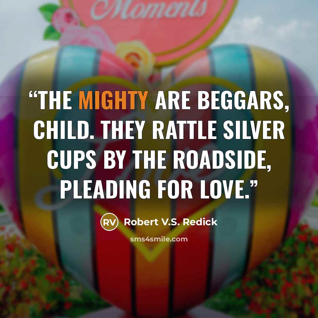 “The mighty are beggars, child. They rattle silver cups by the roadside, pleading for love.” quote by Robert V.S. Redick