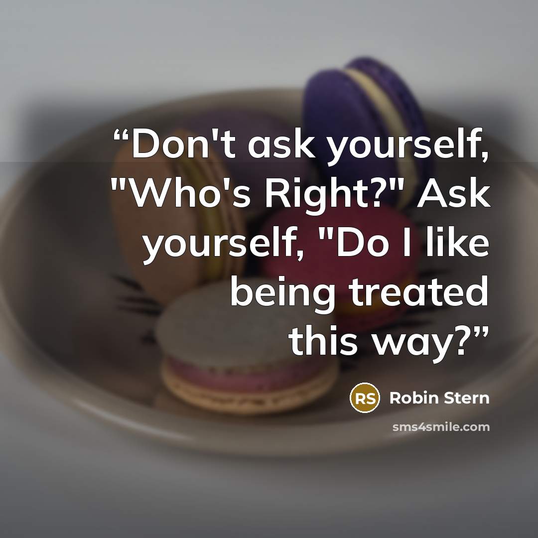 “Don't ask yourself, "Who's Right?" Ask yourself, "Do I like being treated this way?” quote by Robin Stern