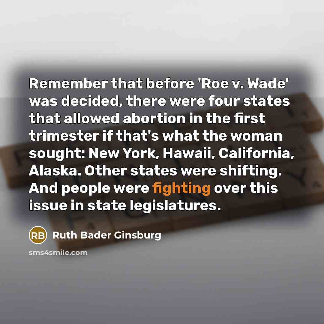 “Remember that before 'Roe v. Wade' was decided, there were four states that allowed abortion in the first trimester if that's what the woman sought: New York, Hawaii, California, Alaska. Other states were shifting. And people were fighting over this issue in state legislatures.” quote by Ruth Bader Ginsburg