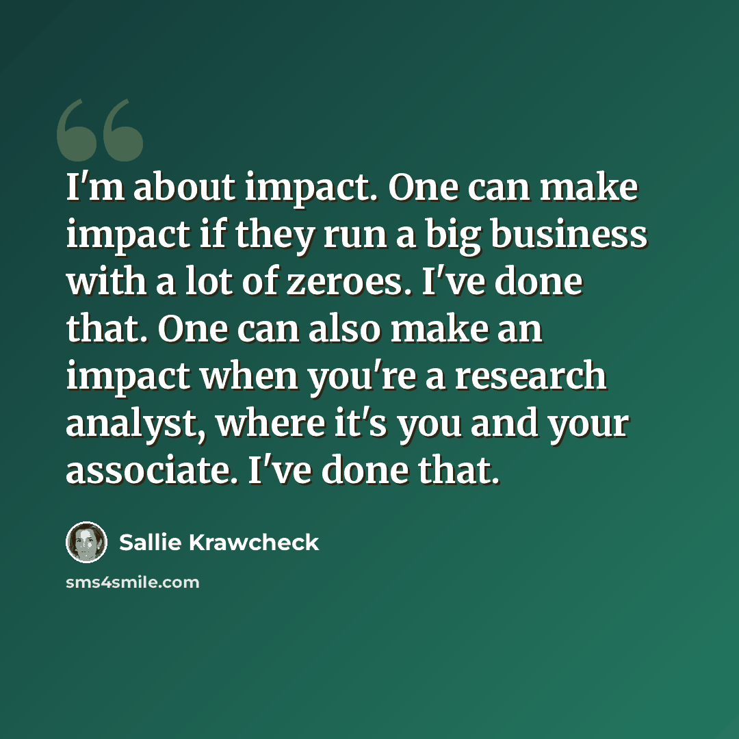 “I'm about impact. One can make impact if they run a big business with a lot of zeroes. I've done that. One can also make an impact when you're a research analyst, where it's you and your associate. I've done that.” quote by Sallie Krawcheck
