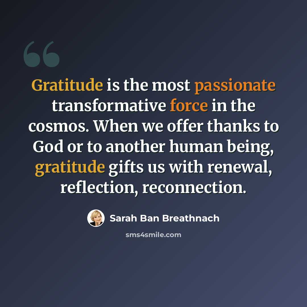 “Gratitude is the most passionate transformative force in the cosmos. When we offer thanks to God or to another human being, gratitude gifts us with renewal, reflection, reconnection.” quote by Sarah Ban Breathnach