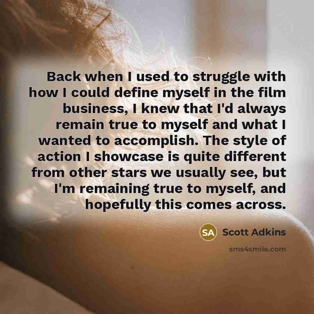 “Back when I used to struggle with how I could define myself in the film business, I knew that I'd always remain true to myself and what I wanted to accomplish. The style of action I showcase is quite different from other stars we usually see, but I'm remaining true to myself, and hopefully this…” quote by Scott Adkins