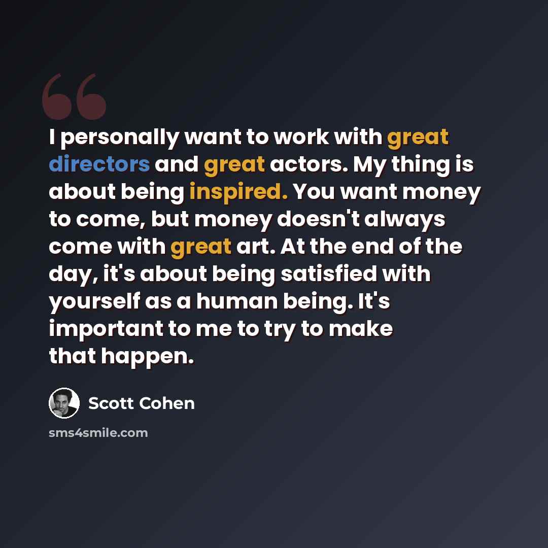“I personally want to work with great directors and great actors. My thing is about being inspired. You want money to come, but money doesn't always come with great art. At the end of the day, it's about being satisfied with yourself as a human being. It's important to me to try to make that happen.” quote by Scott Cohen
