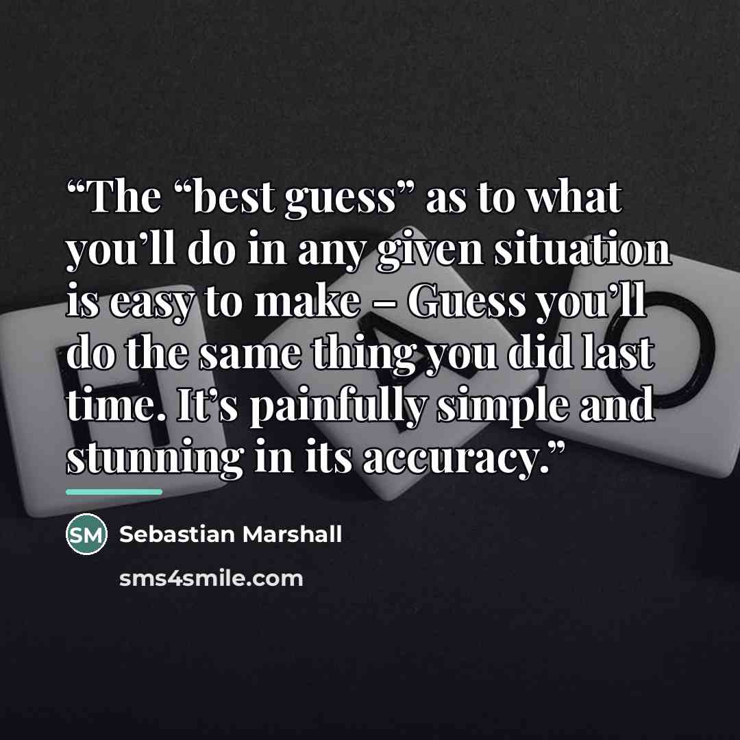 “The “best guess” as to what you’ll do in any given situation is easy to make – Guess you’ll do the same thing you did last time. It’s painfully simple and stunning in its accuracy.” quote by Sebastian Marshall