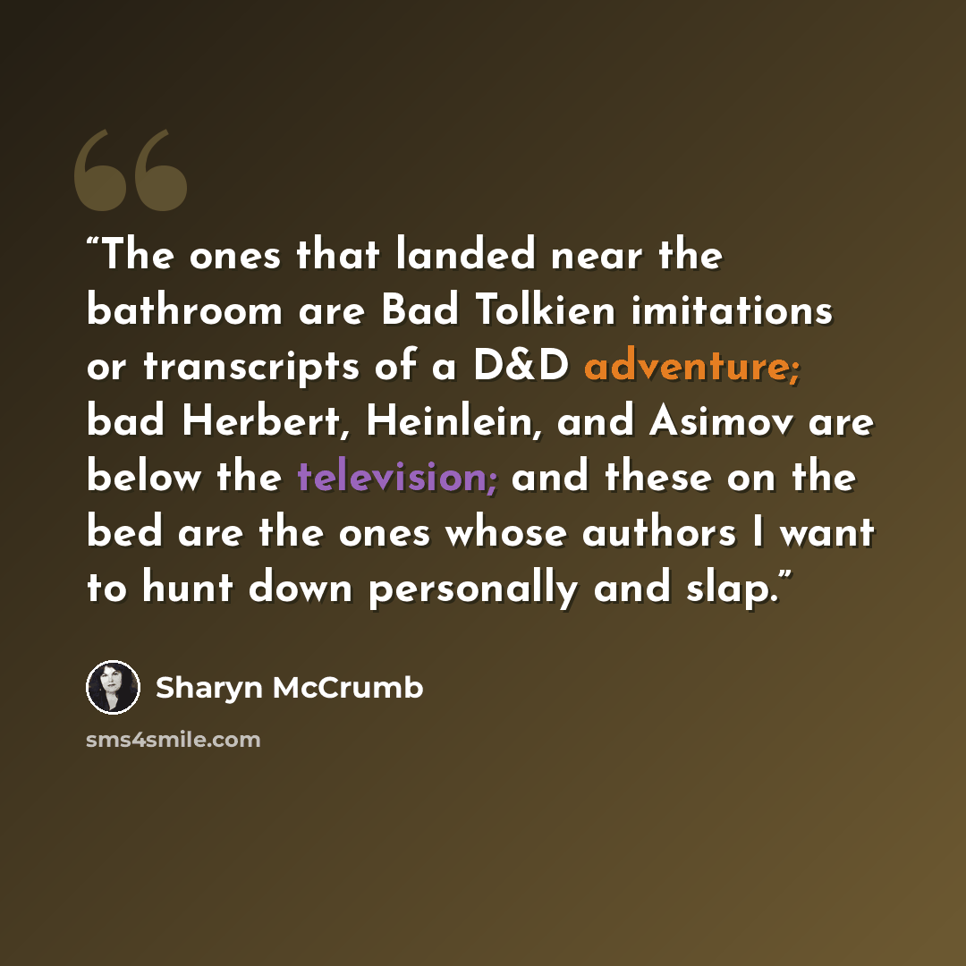 “The ones that landed near the bathroom are Bad Tolkien imitations or transcripts of a D&D adventure; bad Herbert, Heinlein, and Asimov are below the television; and these on the bed are the ones whose authors I want to hunt down personally and slap.” quote by Sharyn McCrumb