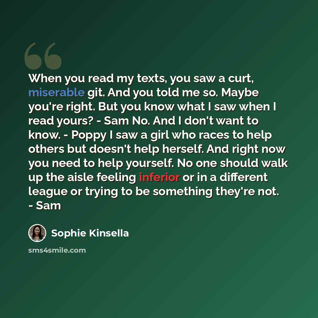 “When you read my texts, you saw a curt, miserable git. And you told me so. Maybe you're right. But you know what I saw when I read yours? - Sam No. And I don't want to know. - Poppy I saw a girl who races to help others but doesn't help herself. And right now you need to help yourself. No one…” quote by Sophie Kinsella