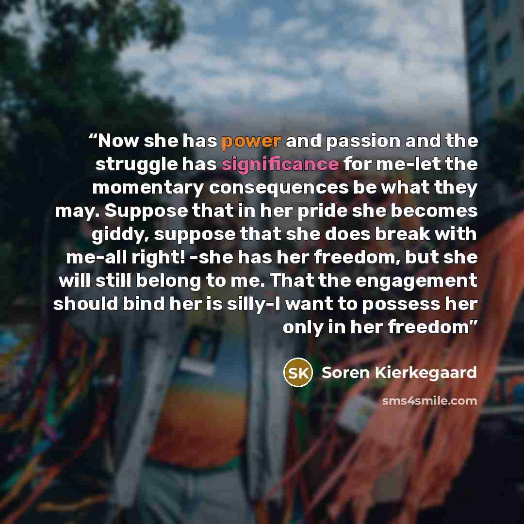 “Now she has power and passion and the struggle has significance for me-let the momentary consequences be what they may. Suppose that in her pride she becomes giddy, suppose that she does break with me-all right! -she has her freedom, but she will still belong to me. That the engagement should bind…” quote by Soren Kierkegaard