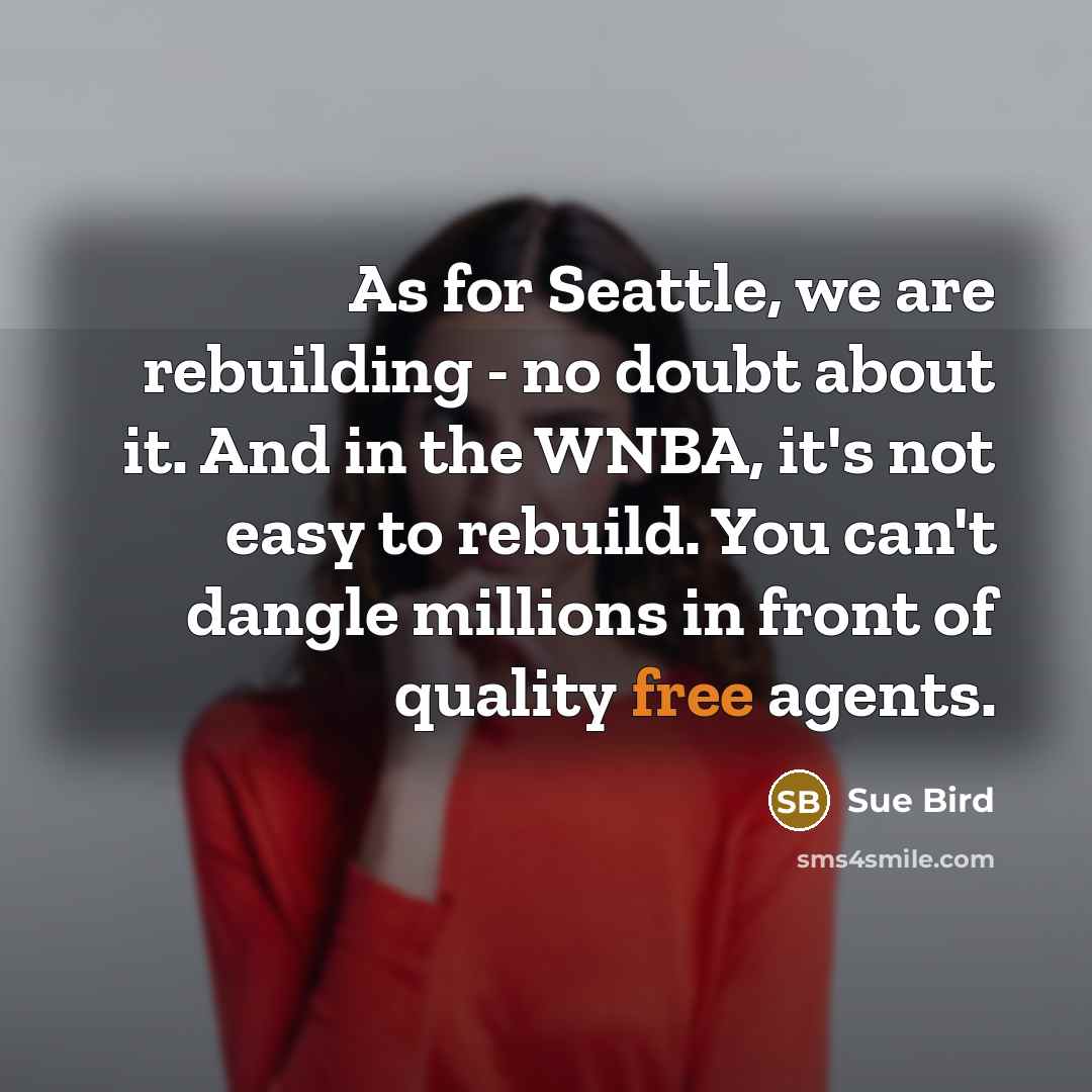 “As for Seattle, we are rebuilding - no doubt about it. And in the WNBA, it's not easy to rebuild. You can't dangle millions in front of quality free agents.” quote by Sue Bird
