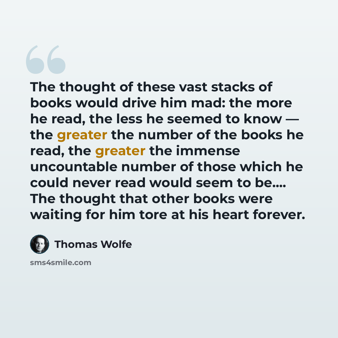 “The thought of these vast stacks of books would drive him mad: the more he read, the less he seemed to know — the greater the number of the books he read, the greater the immense uncountable number of those which he could never read would seem to be…. The thought that other books were waiting for…” quote by Thomas Wolfe