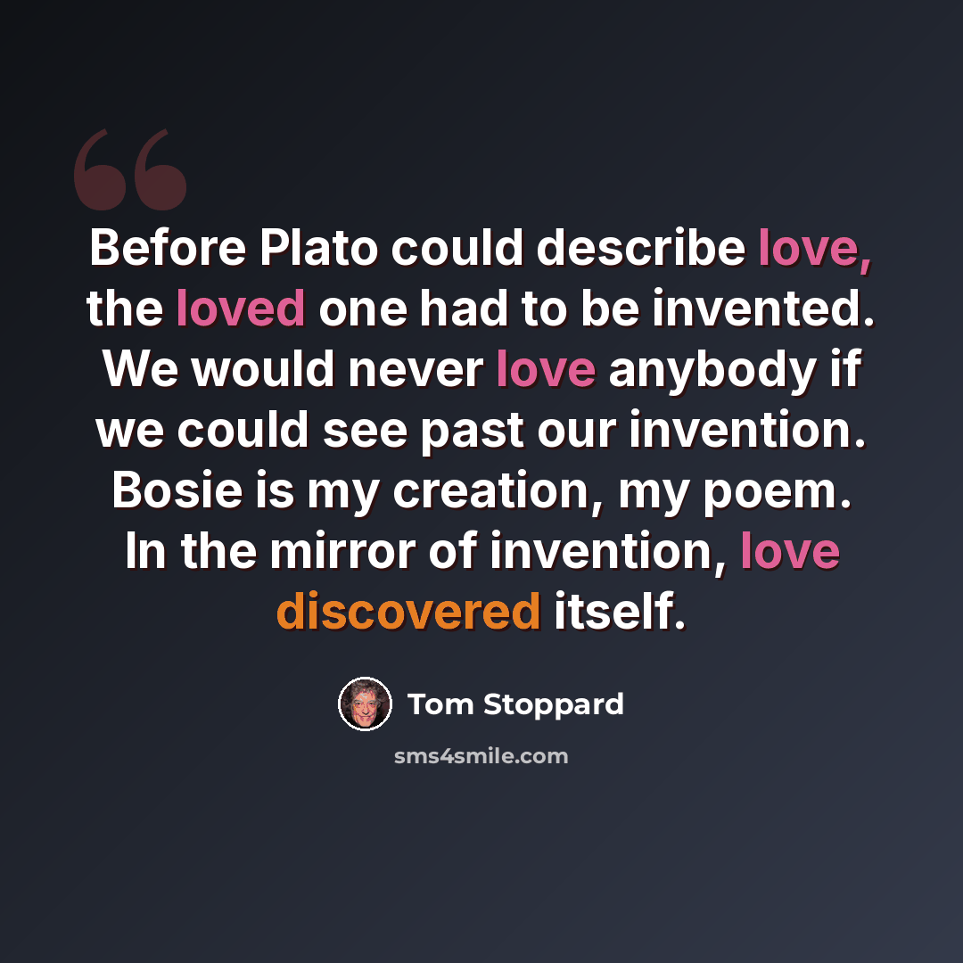 “Before Plato could describe love, the loved one had to be invented. We would never love anybody if we could see past our invention. Bosie is my creation, my poem. In the mirror of invention, love discovered itself.” quote by Tom Stoppard