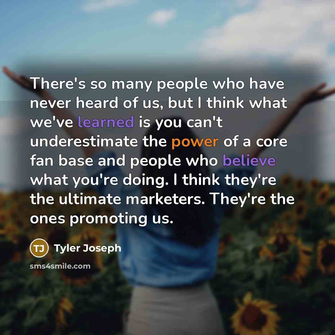 “There's so many people who have never heard of us, but I think what we've learned is you can't underestimate the power of a core fan base and people who believe what you're doing. I think they're the ultimate marketers. They're the ones promoting us.” quote by Tyler Joseph