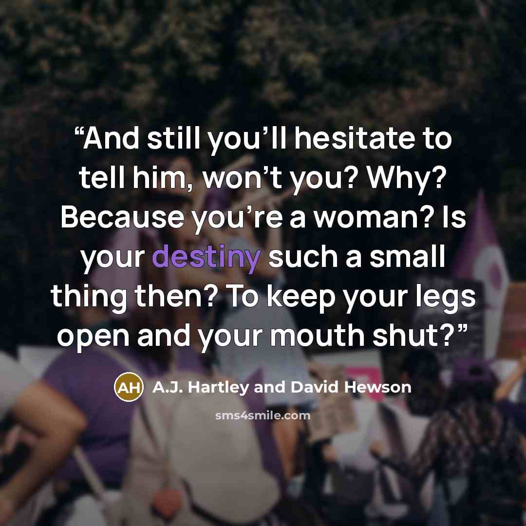 “And still you'll hesitate to tell him, won't you? Why? Because you're a woman? Is your destiny such a small thing then? To keep your legs open and your mouth shut?” quote by A.J. Hartley and David Hewson
