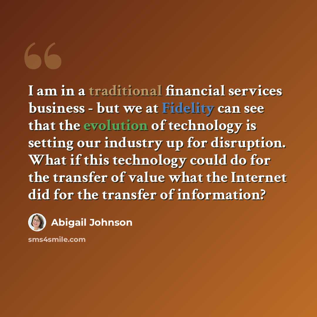“I am in a traditional financial services business - but we at Fidelity can see that the evolution of technology is setting our industry up for disruption. What if this technology could do for the transfer of value what the Internet did for the transfer of information?” quote by Abigail Johnson