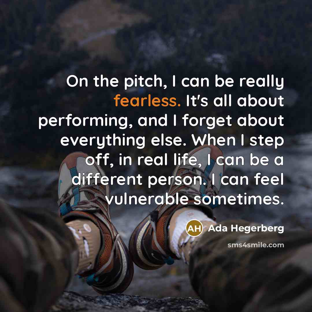 “On the pitch, I can be really fearless. It's all about performing, and I forget about everything else. When I step off, in real life, I can be a different person. I can feel vulnerable sometimes.” quote by Ada Hegerberg