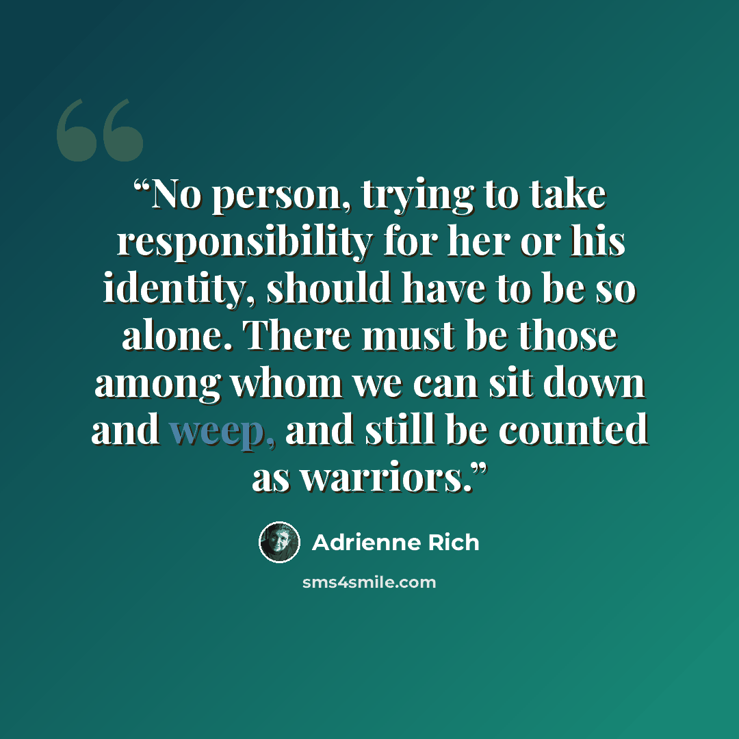 “No person, trying to take responsibility for her or his identity, should have to be so alone. There must be those among whom we can sit down and weep, and still be counted as warriors.” quote by Adrienne Rich