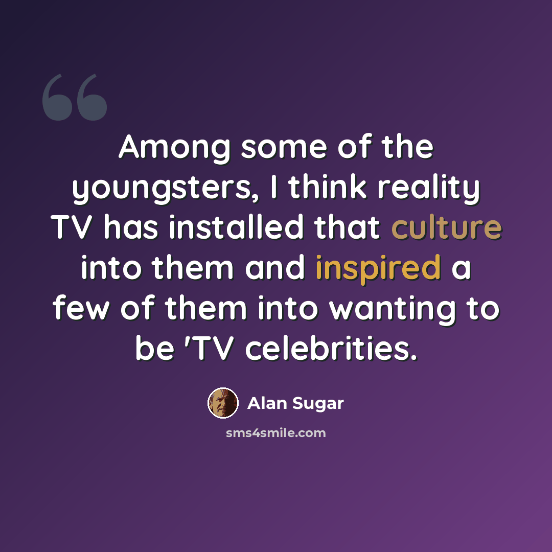 “Among some of the youngsters, I think reality TV has installed that culture into them and inspired a few of them into wanting to be 'TV celebrities.” quote by Alan Sugar