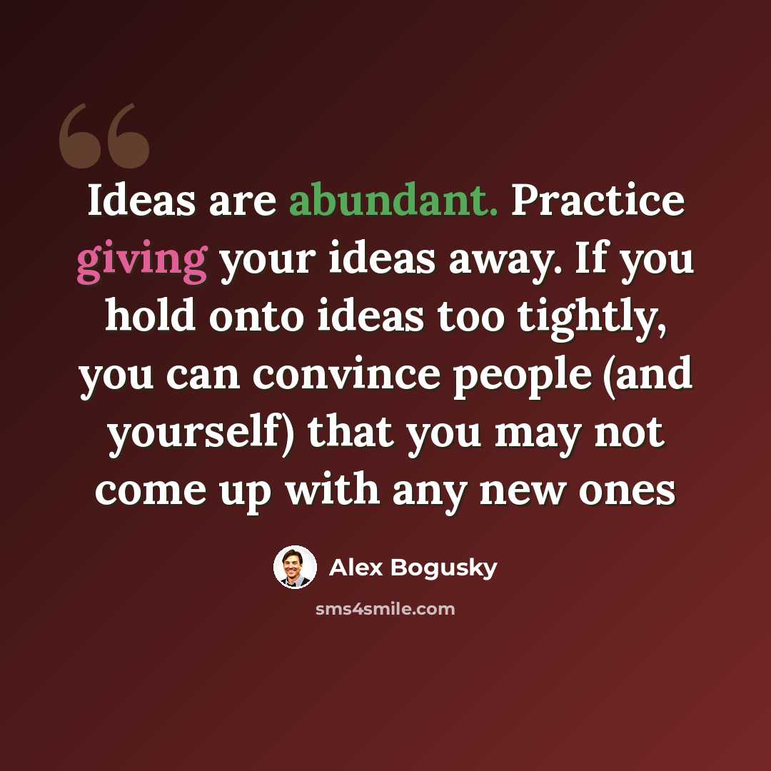 “Ideas are abundant. Practice giving your ideas away. If you hold onto ideas too tightly, you can convince people (and yourself) that you may not come up with any new ones” quote by Alex Bogusky
