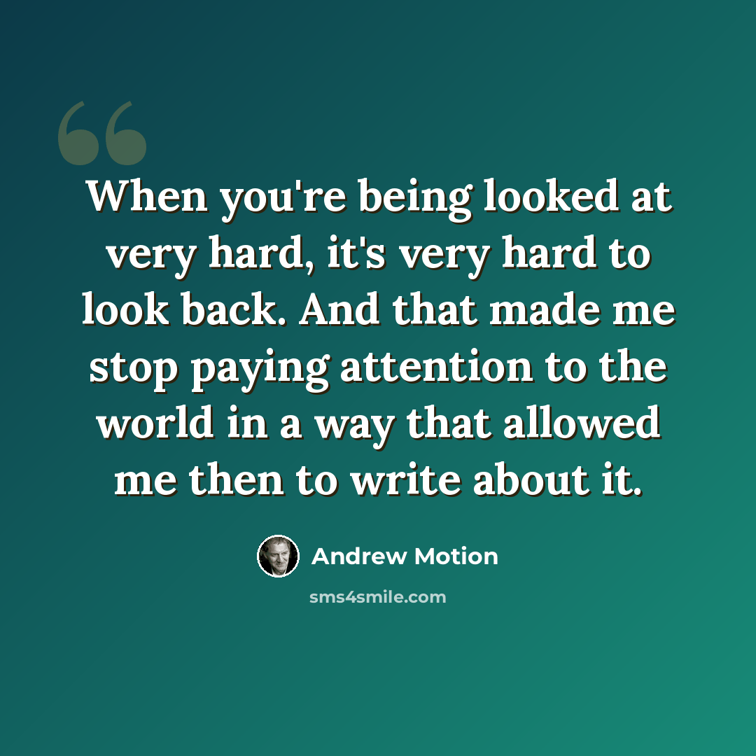 “When you're being looked at very hard, it's very hard to look back. And that made me stop paying attention to the world in a way that allowed me then to write about it.” quote by Andrew Motion