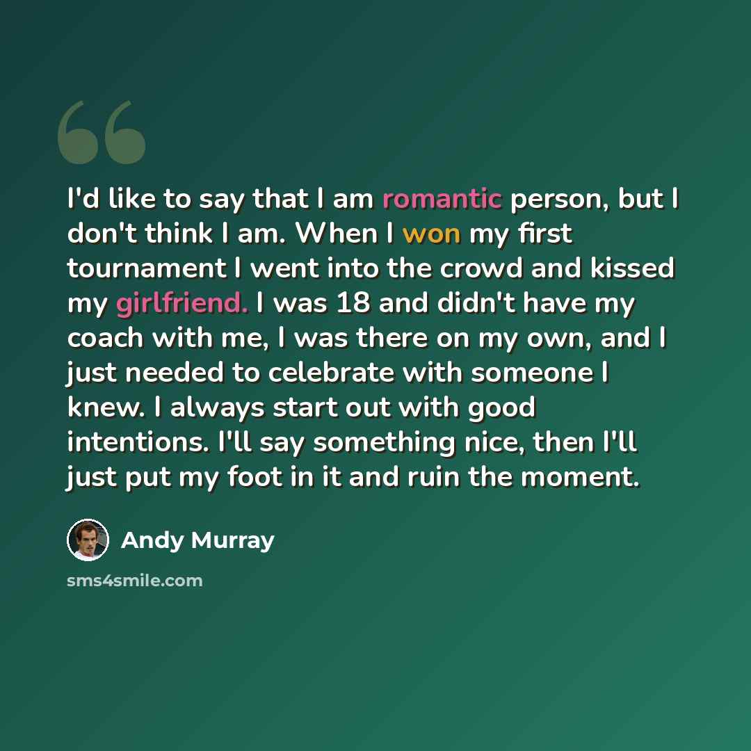 “I'd like to say that I am romantic person, but I don't think I am. When I won my first tournament I went into the crowd and kissed my girlfriend. I was 18 and didn't have my coach with me, I was there on my own, and I just needed to celebrate with someone I knew. I always start out with good…” quote by Andy Murray