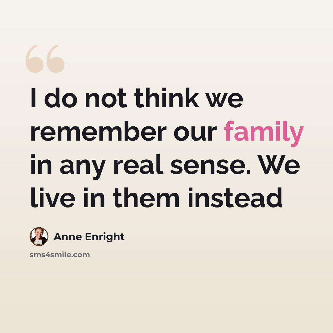 “I do not think we remember our family in any real sense. We live in them instead” quote by Anne Enright