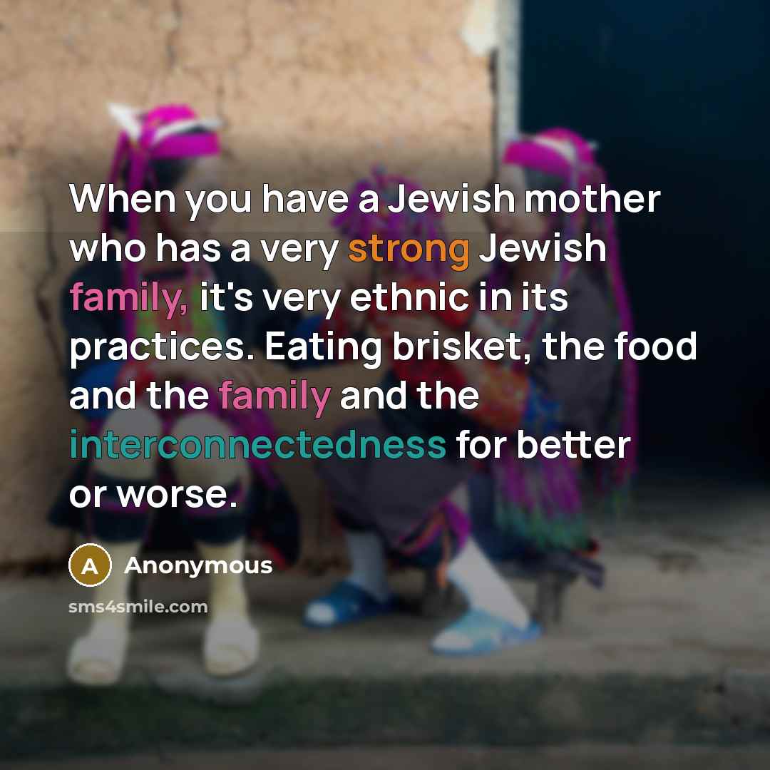 “When you have a Jewish mother who has a very strong Jewish family, it's very ethnic in its practices. Eating brisket, the food and the family and the interconnectedness for better or worse.” quote by Anonymous