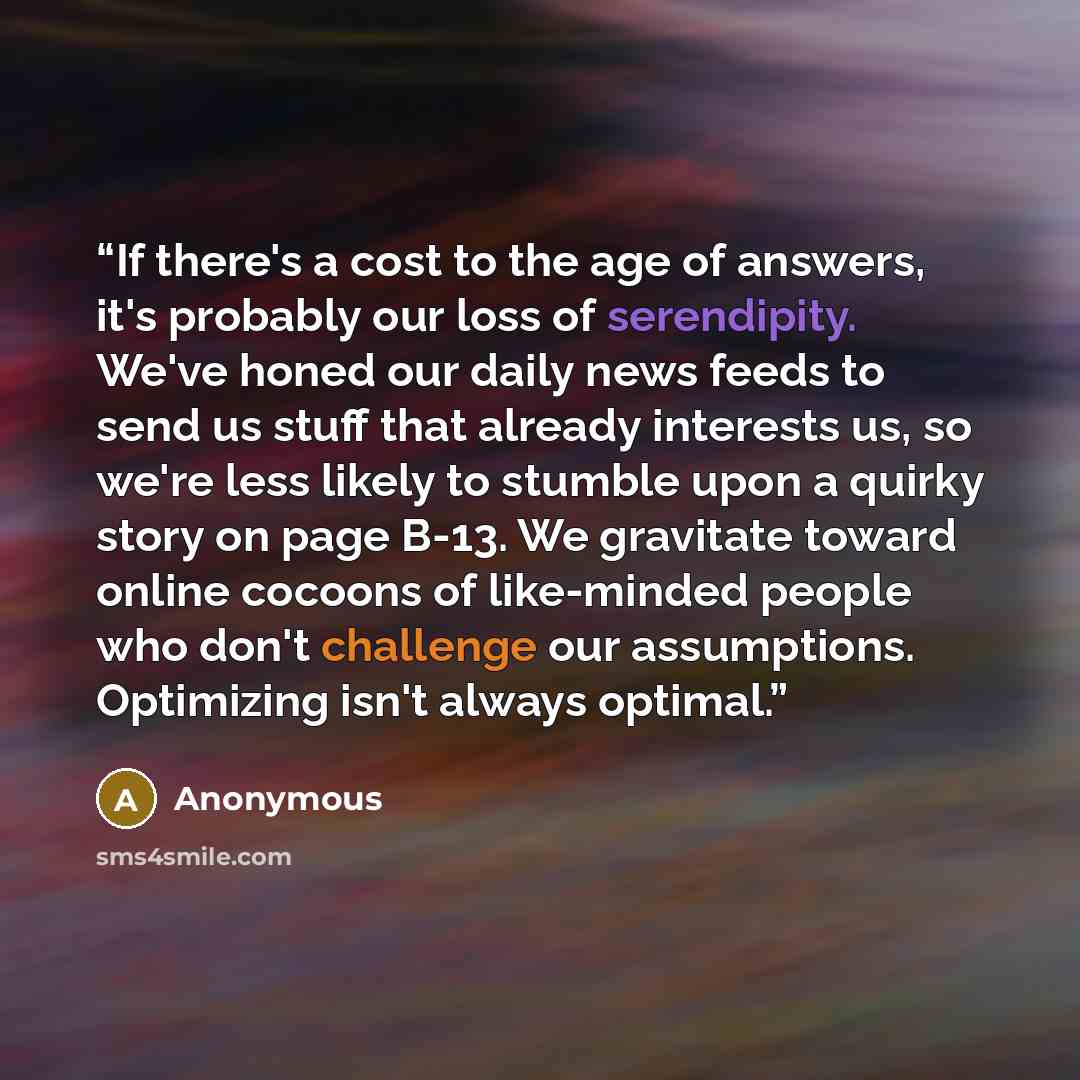 “If there's a cost to the age of answers, it's probably our loss of serendipity. We've honed our daily news feeds to send us stuff that already interests us, so we're less likely to stumble upon a quirky story on page B-13. We gravitate toward online cocoons of like-minded people who don't…” quote by Anonymous