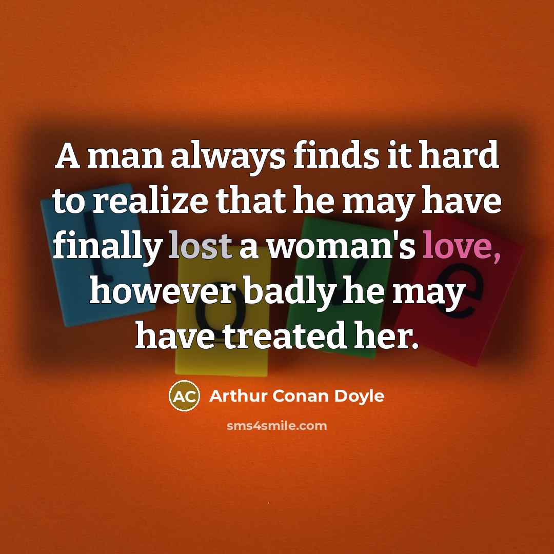 “A man always finds it hard to realize that he may have finally lost a woman's love, however badly he may have treated her.” quote by Arthur Conan Doyle