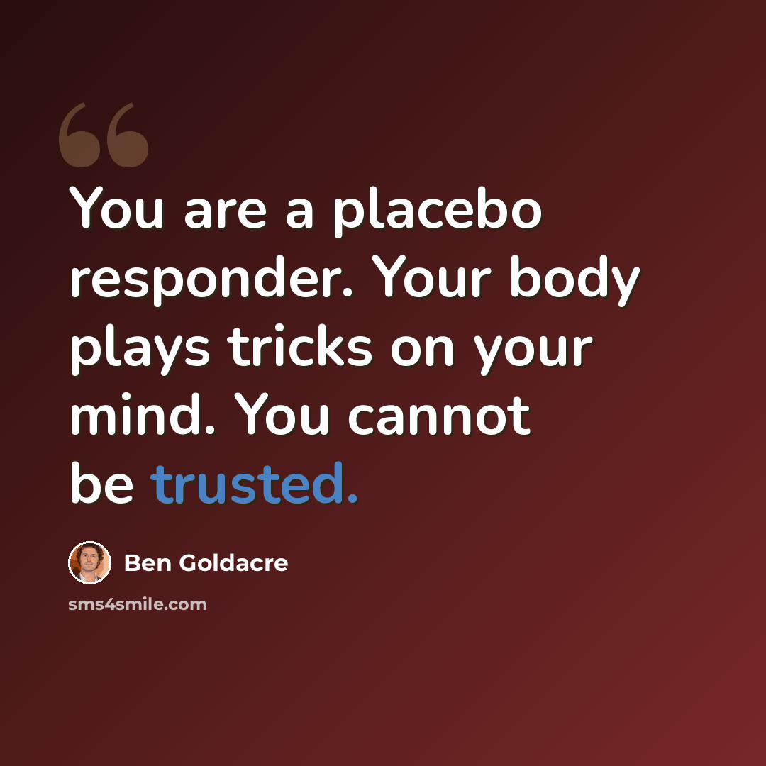 “You are a placebo responder. Your body plays tricks on your mind. You cannot be trusted.” quote by Ben Goldacre