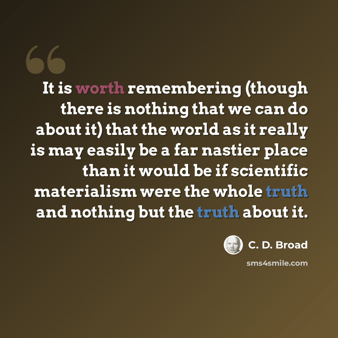 “It is worth remembering (though there is nothing that we can do about it) that the world as it really is may easily be a far nastier place than it would be if scientific materialism were the whole truth and nothing but the truth about it.” quote by C. D. Broad
