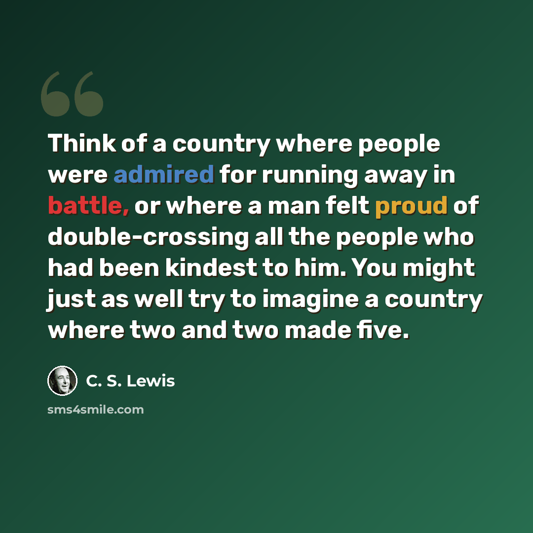 “Think of a country where people were admired for running away in battle, or where a man felt proud of double-crossing all the people who had been kindest to him. You might just as well try to imagine a country where two and two made five.” quote by C. S. Lewis