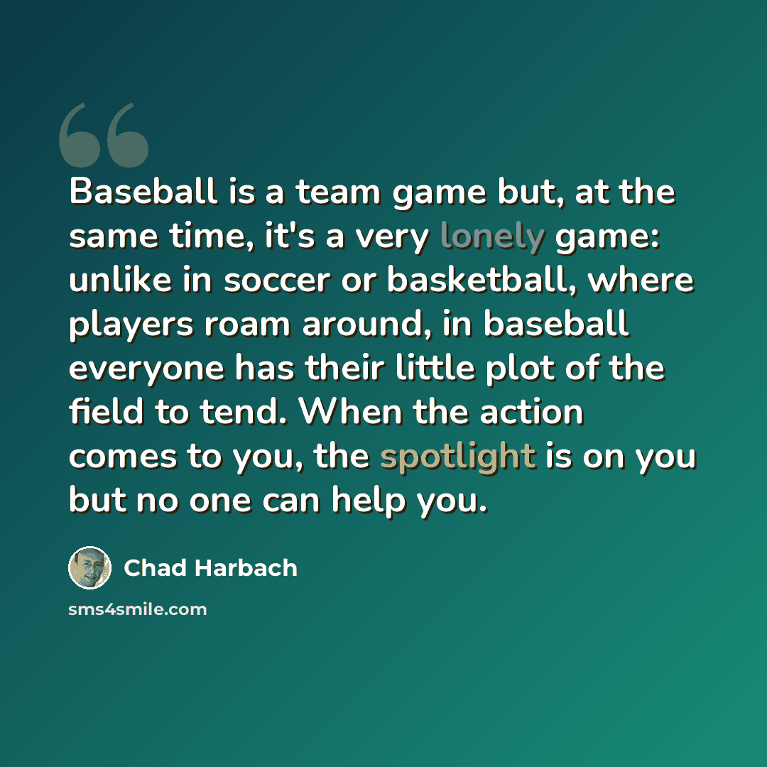 “Baseball is a team game but, at the same time, it's a very lonely game: unlike in soccer or basketball, where players roam around, in baseball everyone has their little plot of the field to tend. When the action comes to you, the spotlight is on you but no one can help you.” quote by Chad Harbach