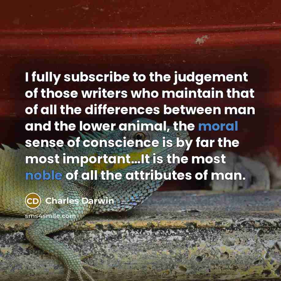 “I fully subscribe to the judgement of those writers who maintain that of all the differences between man and the lower animal, the moral sense of conscience is by far the most important…It is the most noble of all the attributes of man.” quote by Charles Darwin