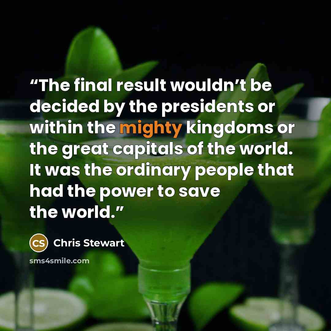 “The final result wouldn’t be decided by the presidents or within the mighty kingdoms or the great capitals of the world. It was the ordinary people that had the power to save the world.” quote by Chris Stewart