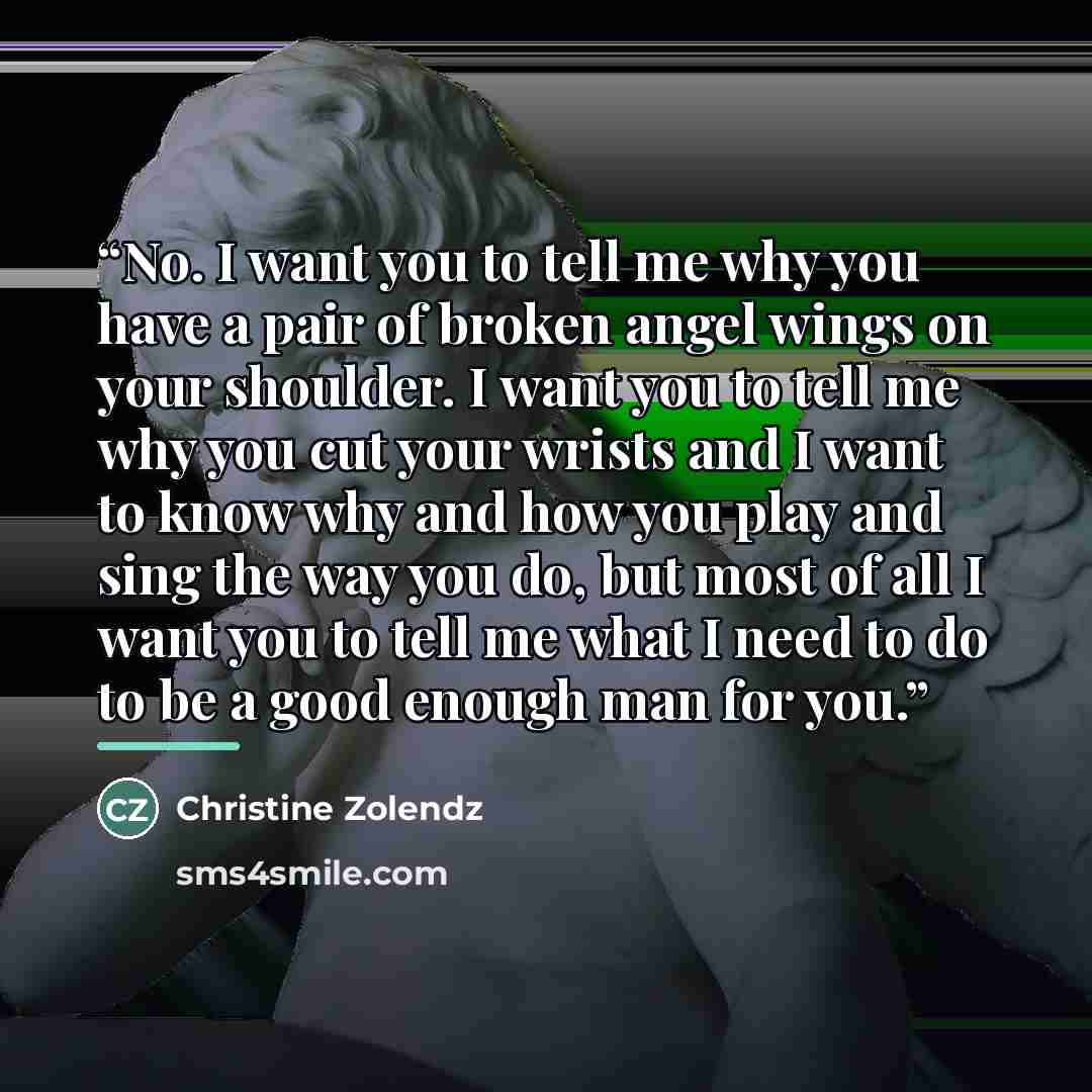 “No. I want you to tell me why you have a pair of broken angel wings on your shoulder. I want you to tell me why you cut your wrists and I want to know why and how you play and sing the way you do, but most of all I want you to tell me what I need to do to be a good enough man for you.” quote by Christine Zolendz