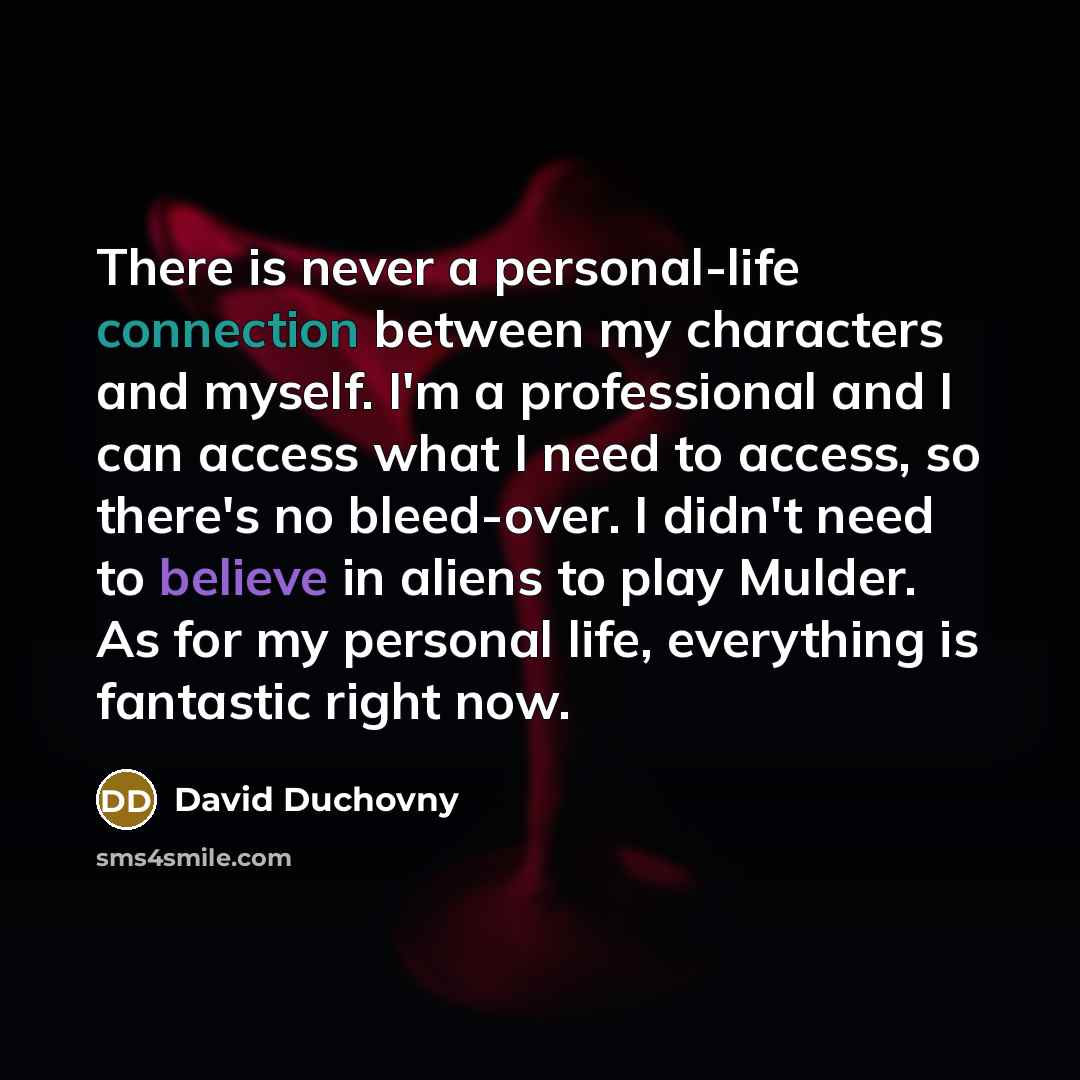 “There is never a personal-life connection between my characters and myself. I'm a professional and I can access what I need to access, so there's no bleed-over. I didn't need to believe in aliens to play Mulder. As for my personal life, everything is fantastic right now.” quote by David Duchovny
