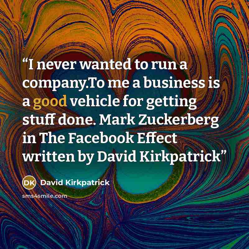 “I never wanted to run a company.To me a business is a good vehicle for getting stuff done. Mark Zuckerberg in The Facebook Effect written by David Kirkpatrick” quote by David Kirkpatrick