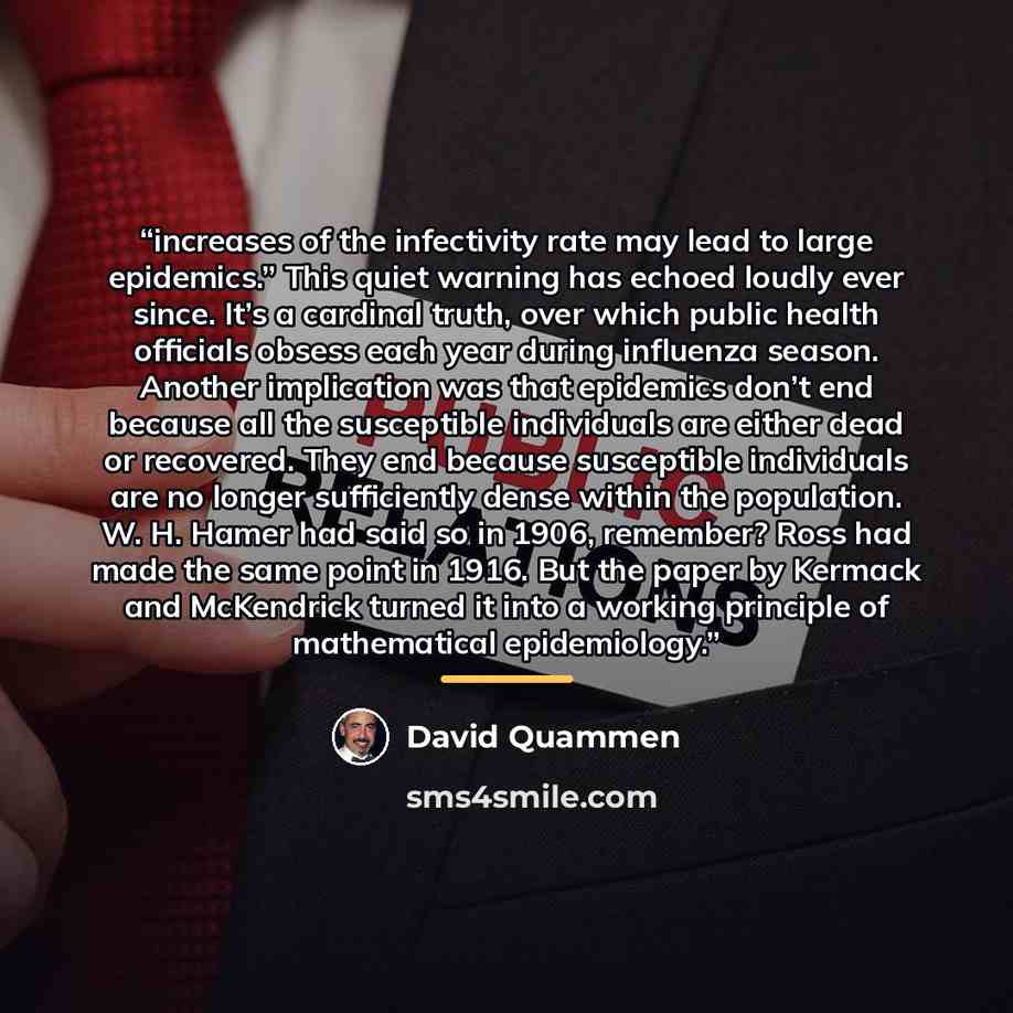 “increases of the infectivity rate may lead to large epidemics.” This quiet warning has echoed loudly ever since. It’s a cardinal truth, over which public health officials obsess each year during influenza season. Another implication was that epidemics don’t end because all the susceptible…” quote by David Quammen