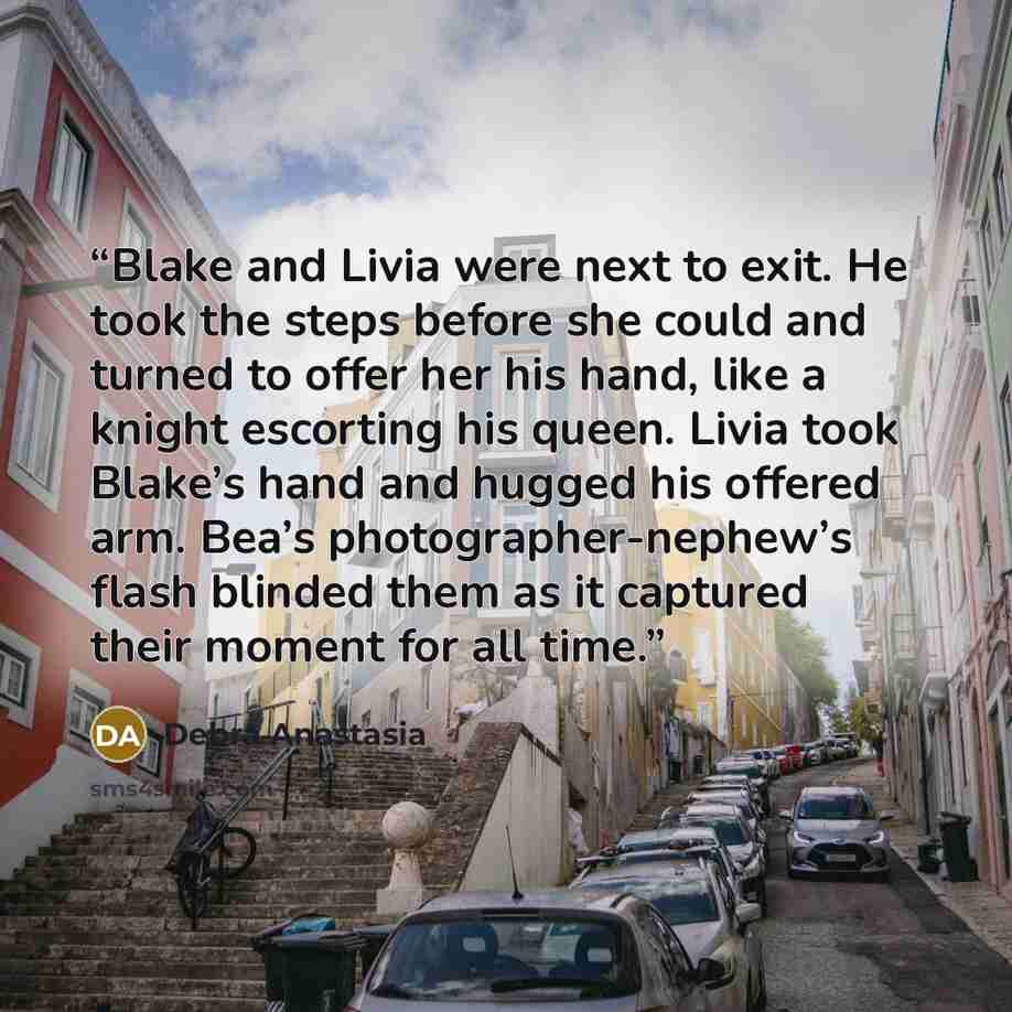“Blake and Livia were next to exit. He took the steps before she could and turned to offer her his hand, like a knight escorting his queen. Livia took Blake’s hand and hugged his offered arm. Bea’s photographer-nephew’s flash blinded them as it captured their moment for all time.” quote by Debra Anastasia