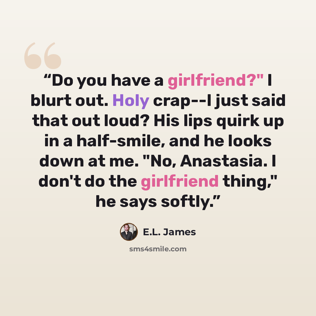 “Do you have a girlfriend?" I blurt out. Holy crap--I just said that out loud? His lips quirk up in a half-smile, and he looks down at me. "No, Anastasia. I don't do the girlfriend thing," he says softly.” quote by E.L. James