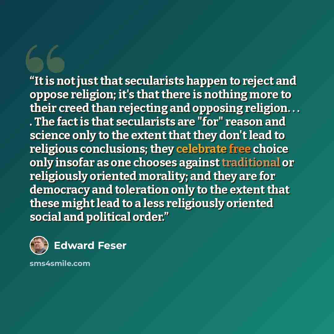 “It is not just that secularists happen to reject and oppose religion; it's that there is nothing more to their creed than rejecting and opposing religion. . . . The fact is that secularists are "for" reason and science only to the extent that they don't lead to religious conclusions; they…” quote by Edward Feser