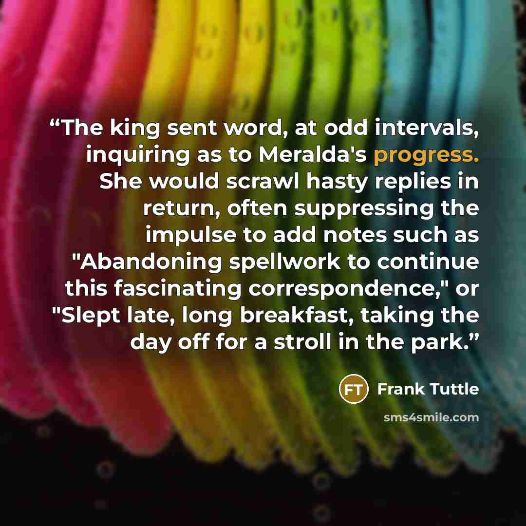 “The king sent word, at odd intervals, inquiring as to Meralda's progress. She would scrawl hasty replies in return, often suppressing the impulse to add notes such as "Abandoning spellwork to continue this fascinating correspondence," or "Slept late, long breakfast, taking the day off for a stroll…” quote by Frank Tuttle
