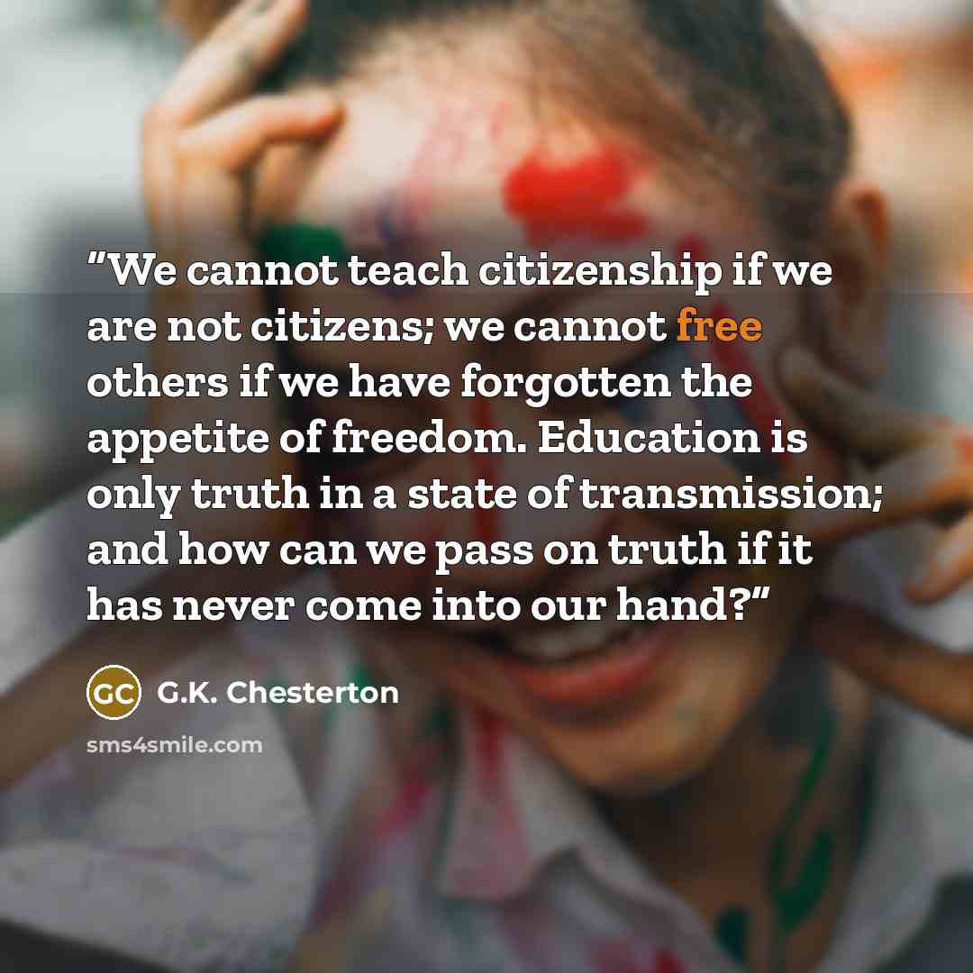 “We cannot teach citizenship if we are not citizens; we cannot free others if we have forgotten the appetite of freedom. Education is only truth in a state of transmission; and how can we pass on truth if it has never come into our hand?” quote by G.K. Chesterton