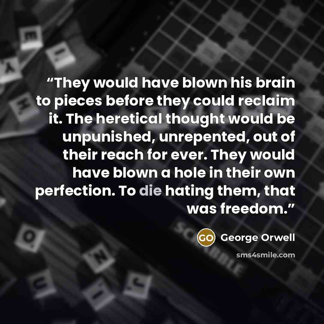 “They would have blown his brain to pieces before they could reclaim it. The heretical thought would be unpunished, unrepented, out of their reach for ever. They would have blown a hole in their own perfection. To die hating them, that was freedom.” quote by George Orwell