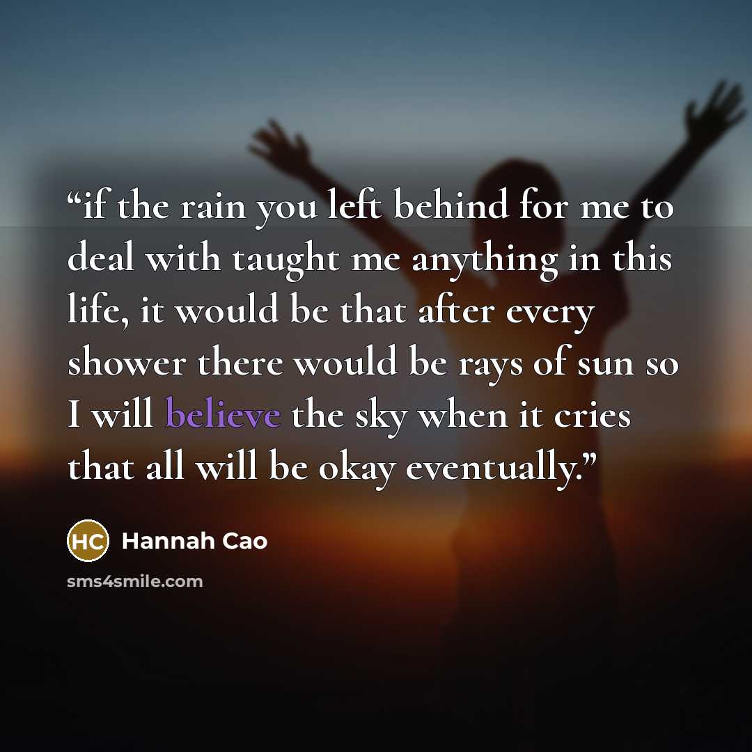 “if the rain you left behind for me to deal with taught me anything in this life, it would be that after every shower there would be rays of sun so I will believe the sky when it cries that all will be okay eventually.” quote by Hannah Cao